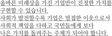 올바른 미래상을 가진 기업만이 진정한 가치를구현할 수 있습니다.
사회가 발전할수록 기업은 밀접한 이웃으로서 사회적 책임을 다하고 국민들에게 보다 나은 가치를 돌려주는 주체가 되어야 합니다